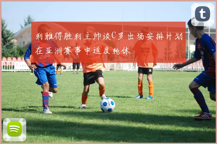 利雅得胜利主帅谈C罗出场安排计划在亚洲赛事中适度轮休