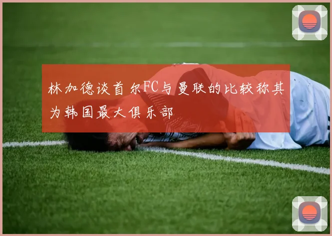 林加德谈首尔FC与曼联的比较称其为韩国最大俱乐部