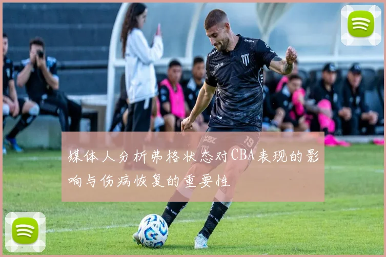媒体人分析弗格状态对CBA表现的影响与伤病恢复的重要性