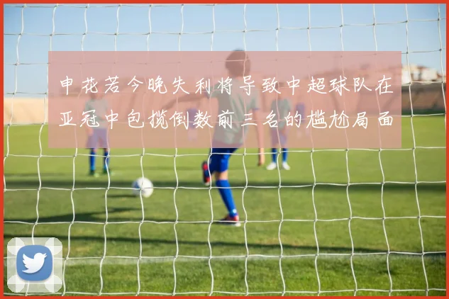 申花若今晚失利将导致中超球队在亚冠中包揽倒数前三名的尴尬局面