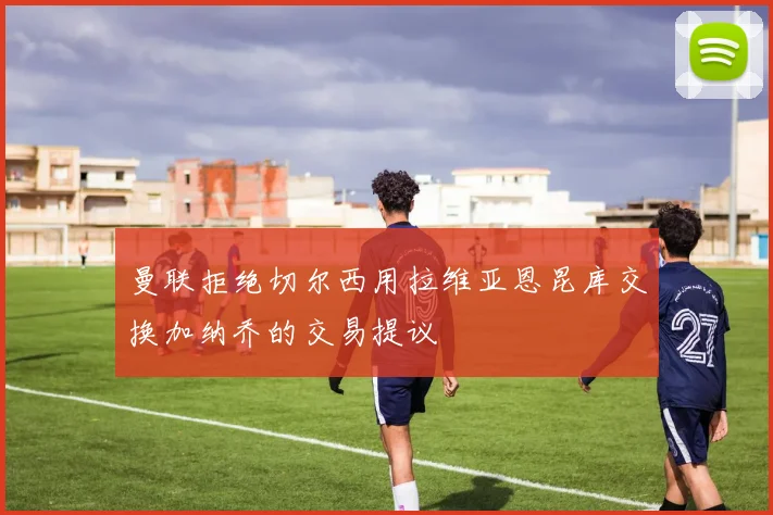 曼联拒绝切尔西用拉维亚恩昆库交换加纳乔的交易提议