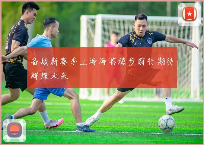 备战新赛季上海海港稳步前行期待辉煌未来