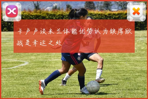 卡卢卢谈米兰体能优势认为缺席欧战是幸运之处