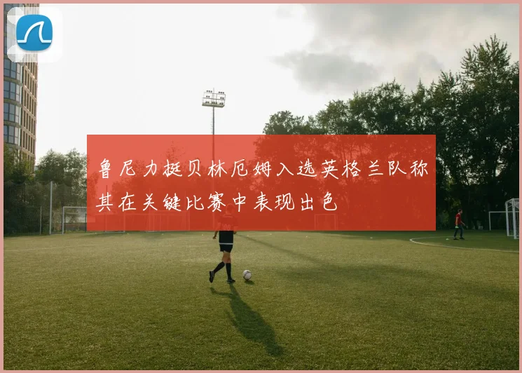 鲁尼力挺贝林厄姆入选英格兰队称其在关键比赛中表现出色