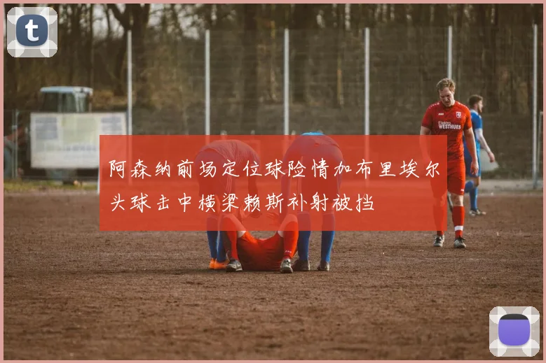 阿森纳前场定位球险情加布里埃尔头球击中横梁赖斯补射被挡