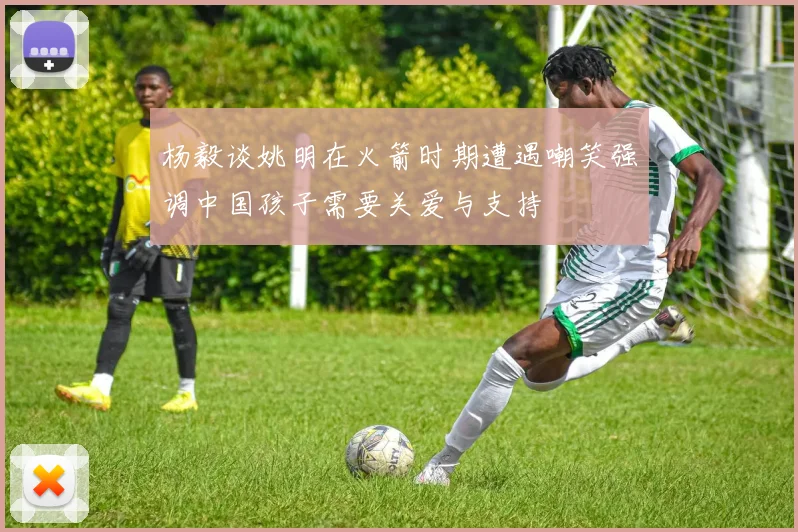 杨毅谈姚明在火箭时期遭遇嘲笑强调中国孩子需要关爱与支持