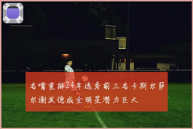 名嘴重排24年选秀前三名卡斯尔萨尔谢泼德成全明星潜力巨大