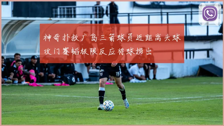 神奇扑救广岛三箭球员近距离头球攻门蹇韬极限反应将球捞出
