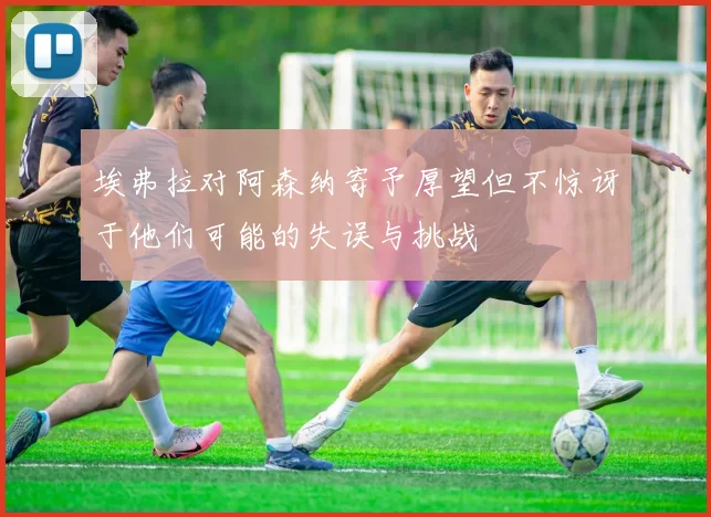 埃弗拉对阿森纳寄予厚望但不惊讶于他们可能的失误与挑战