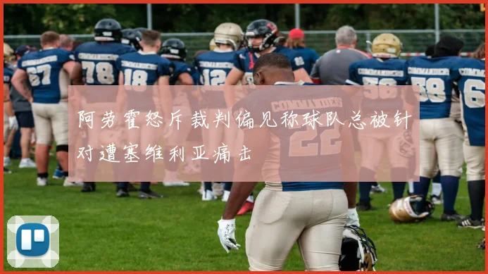 阿劳霍怒斥裁判偏见称球队总被针对遭塞维利亚痛击