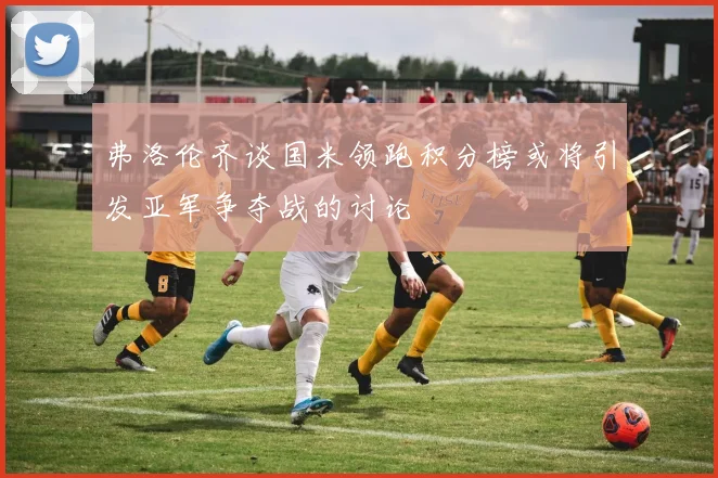 弗洛伦齐谈国米领跑积分榜或将引发亚军争夺战的讨论