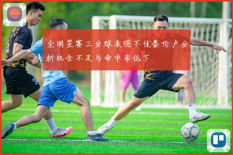 全明星赛三分球表现不佳泰伦卢分析机会不足与命中率低下