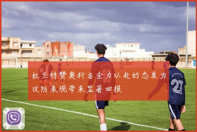 杜兰特赞奥科吉全力以赴的态度为攻防表现带来显著回报