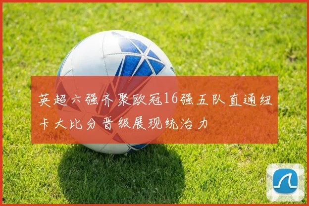 英超六强齐聚欧冠16强五队直通纽卡大比分晋级展现统治力