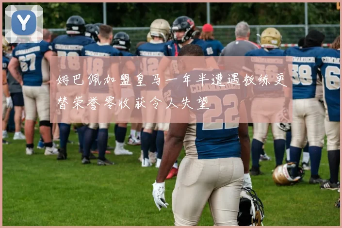 姆巴佩加盟皇马一年半遭遇教练更替荣誉零收获令人失望