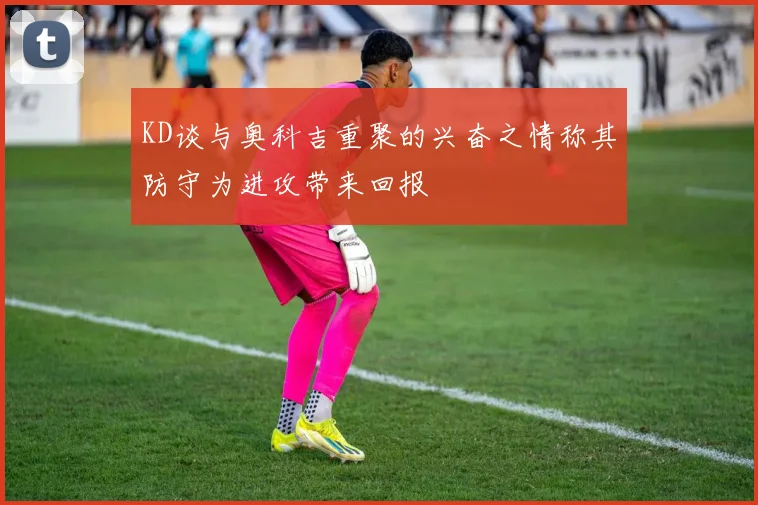 KD谈与奥科吉重聚的兴奋之情称其防守为进攻带来回报