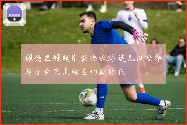 佩德里崛起引发热议球迷见证哈维与小白完美结合的新时代