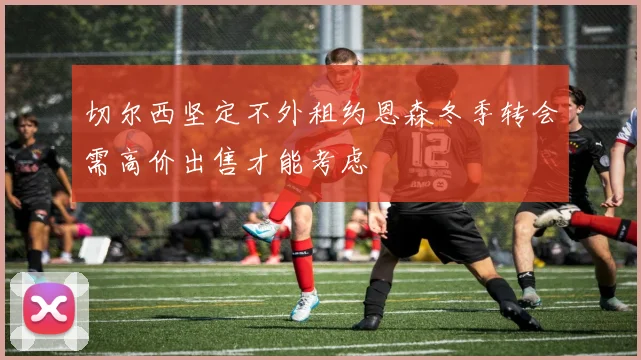 切尔西坚定不外租约恩森冬季转会需高价出售才能考虑