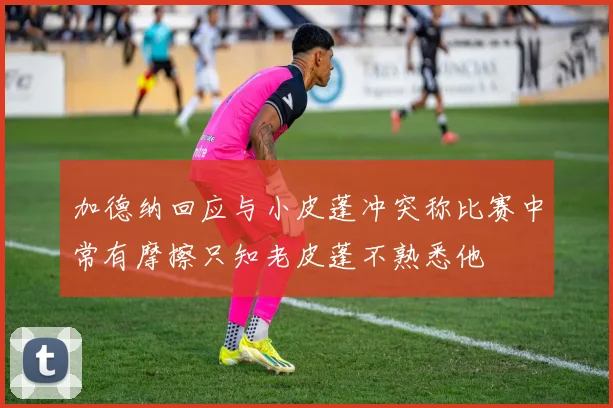 加德纳回应与小皮蓬冲突称比赛中常有摩擦只知老皮蓬不熟悉他