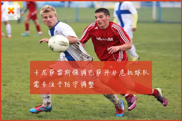 卡尼萨雷斯强调巴萨并非危机球队需专注于防守调整