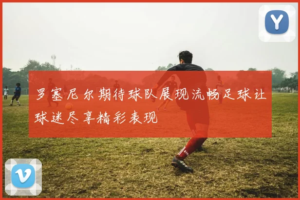 罗塞尼尔期待球队展现流畅足球让球迷尽享精彩表现