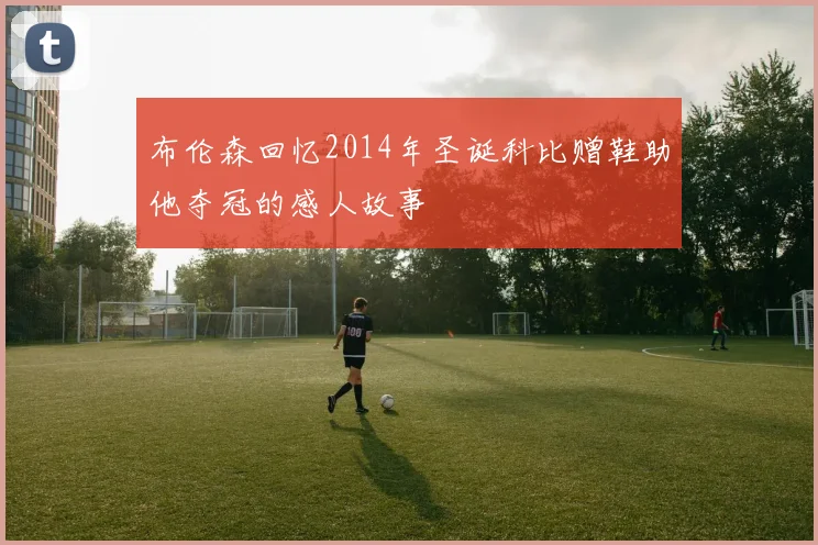 布伦森回忆2014年圣诞科比赠鞋助他夺冠的感人故事