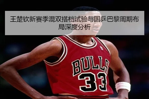 王楚钦新赛季混双搭档试验与国乒巴黎周期布局深度分析 | qyg